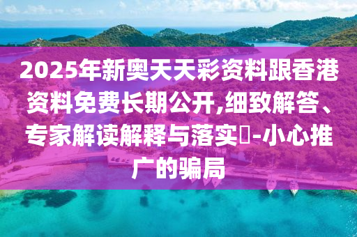 2025年新奥天天彩资料跟香港资料免费长期公开,细致解答、专家解读解释与落实​-小心推广的骗局